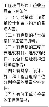 文本框: 工程项目的竣工验收应具备下列条件（一）完成基建工程图纸设计和合同约定的各项内容；（二）有完整的技术档案和施工管理资料；（三）有完整的工程主要建筑材料、建筑构配件、设备质检证明和进场试验报告；（四）有勘察、设计、施工和工程监理等单位分别签署的质量合格文件；（五）有施工单位签署的工程保修书。